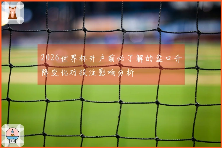 2026世界杯开户前必了解的盘口升降变化对投注影响分析